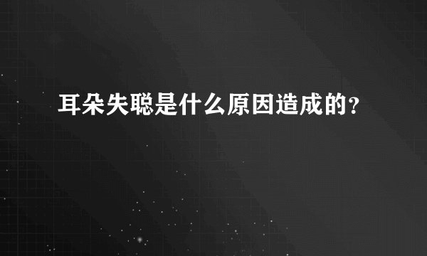 耳朵失聪是什么原因造成的?