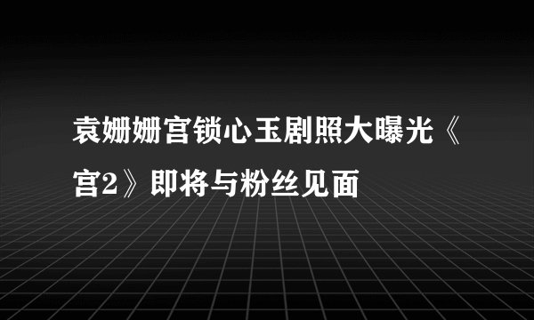 袁姗姗宫锁心玉剧照大曝光《宫2》即将与粉丝见面