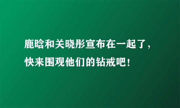 鹿晗和关晓彤宣布在一起了,快来围观他们的钻戒吧!
