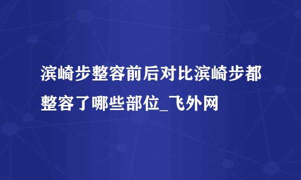 滨崎步整容前后对比滨崎步都整容了哪些部位_飞外网