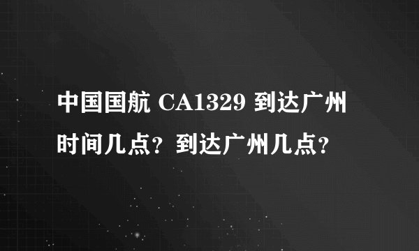 中国国航 CA1329 到达广州时间几点？到达广州几点？