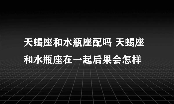 天蝎座和水瓶座配吗 天蝎座和水瓶座在一起后果会怎样