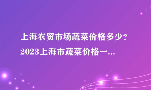 上海农贸市场蔬菜价格多少？2023上海市蔬菜价格一览表 上海菜价贵吗