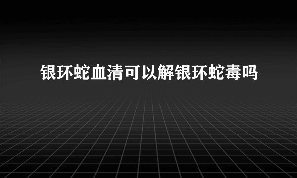 银环蛇血清可以解银环蛇毒吗
