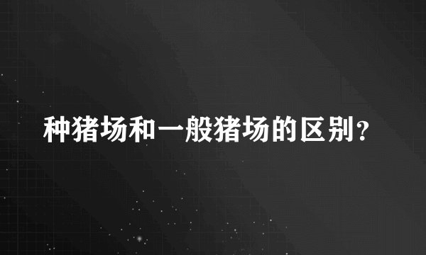 种猪场和一般猪场的区别？