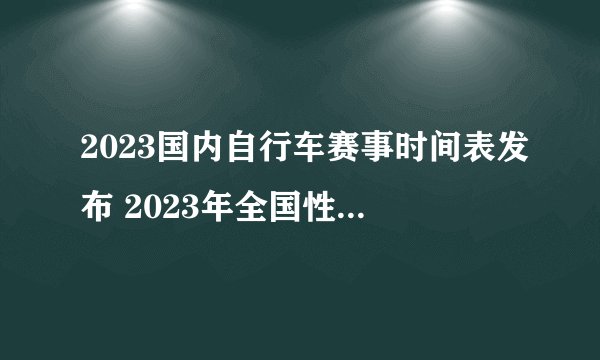 2023国内自行车赛事时间表发布 2023年全国性计划内自行车赛事一览
