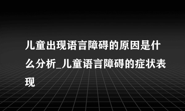 儿童出现语言障碍的原因是什么分析_儿童语言障碍的症状表现
