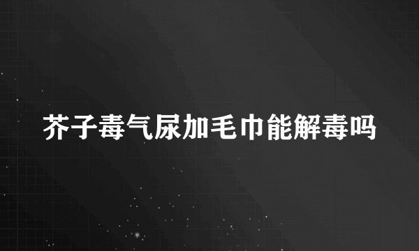 芥子毒气尿加毛巾能解毒吗