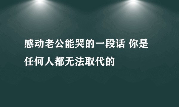 感动老公能哭的一段话 你是任何人都无法取代的