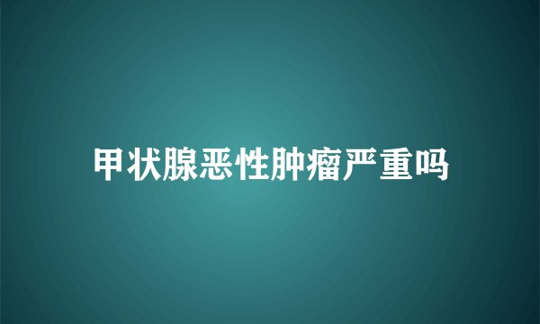 甲状腺恶性肿瘤严重吗