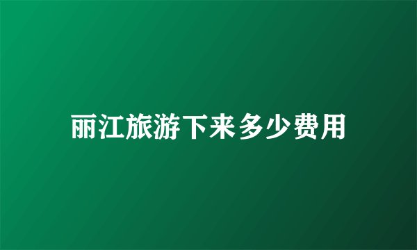 丽江旅游下来多少费用