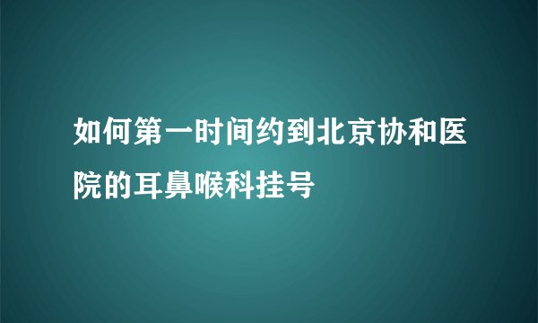 如何第一时间约到北京协和医院的耳鼻喉科挂号