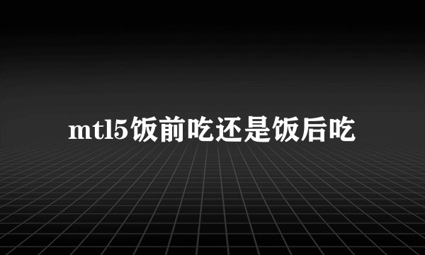 mtl5饭前吃还是饭后吃