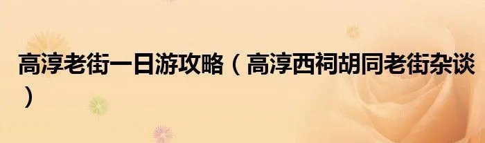 高淳老街一日游攻略（高淳西祠胡同老街杂谈）