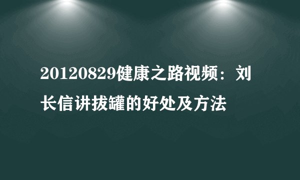 20120829健康之路视频:刘长信讲拔罐的好处及方法