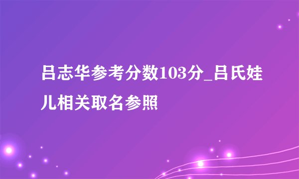 吕志华参考分数103分_吕氏娃儿相关取名参照