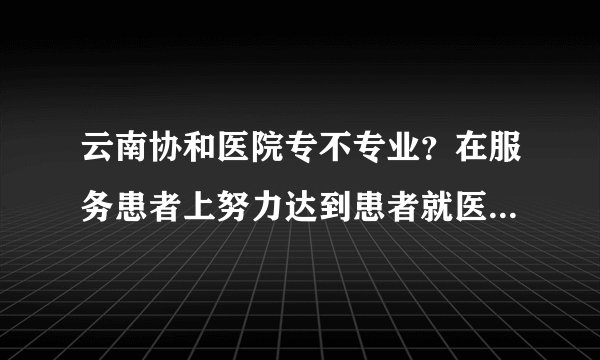 云南协和医院专不专业?在服务患者上努力达到患者就医需求,保护患者权益!