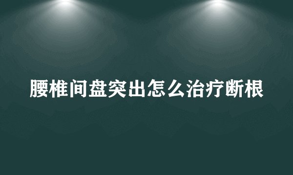 腰椎间盘突出怎么治疗断根