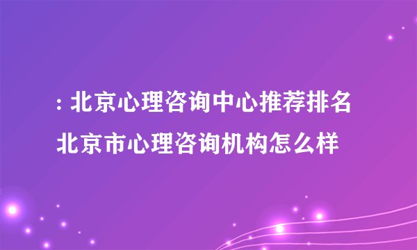 : 北京心理咨询中心推荐排名 北京市心理咨询机构怎么样