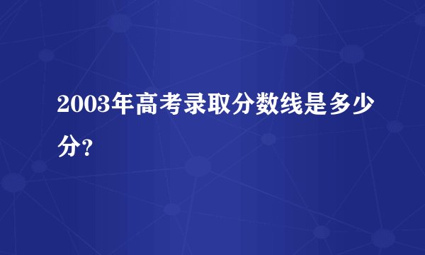 2003年高考录取分数线是多少分？