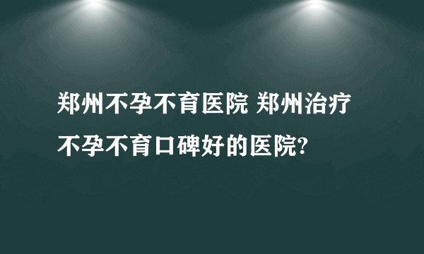 郑州不孕不育医院 郑州治疗不孕不育口碑好的医院?