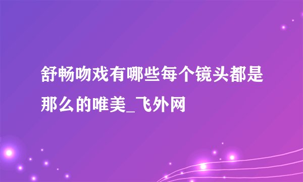 舒畅吻戏有哪些每个镜头都是那么的唯美_飞外网