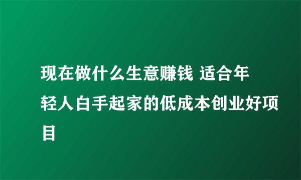 现在做什么生意赚钱 适合年轻人白手起家的低成本创业好项目