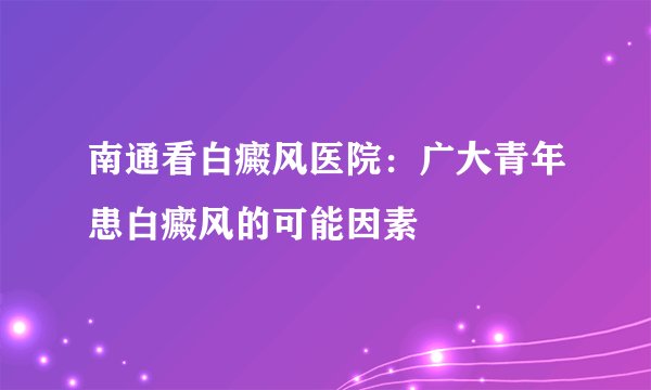 南通看白癜风医院：广大青年患白癜风的可能因素