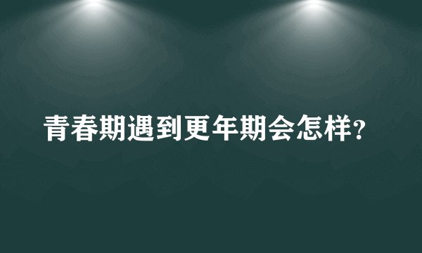 青春期遇到更年期会怎样?