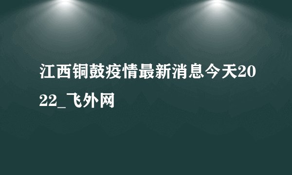 江西铜鼓疫情最新消息今天2022_飞外网