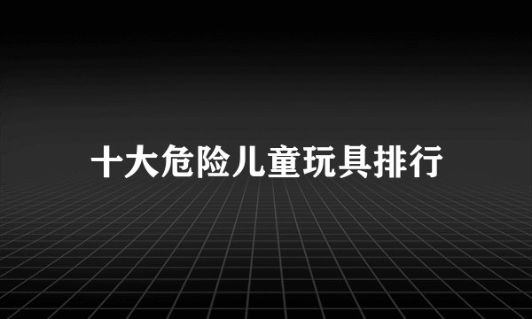 十大危险儿童玩具排行