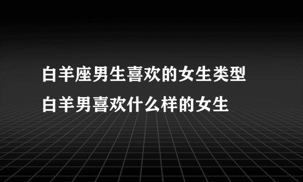 白羊座男生喜欢的女生类型 白羊男喜欢什么样的女生