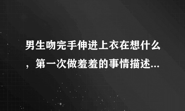 男生吻完手伸进上衣在想什么，第一次做羞羞的事情描述-情感口述