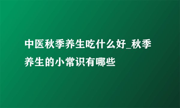 中医秋季养生吃什么好_秋季养生的小常识有哪些