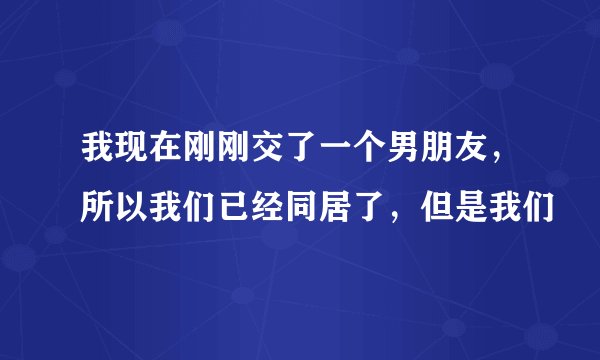 我现在刚刚交了一个男朋友，所以我们已经同居了，但是我们