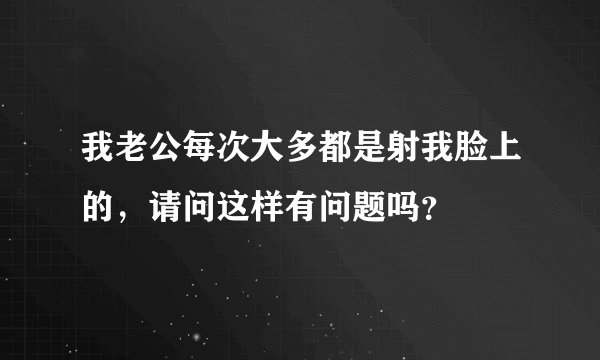 我老公每次大多都是射我脸上的，请问这样有问题吗？