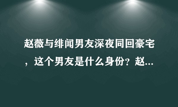 赵薇与绯闻男友深夜同回豪宅,这个男友是什么身份?赵薇的婚姻出问题了吗?