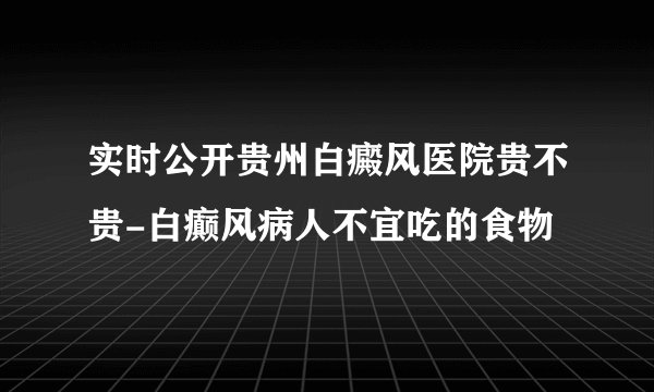 实时公开贵州白癜风医院贵不贵-白癫风病人不宜吃的食物