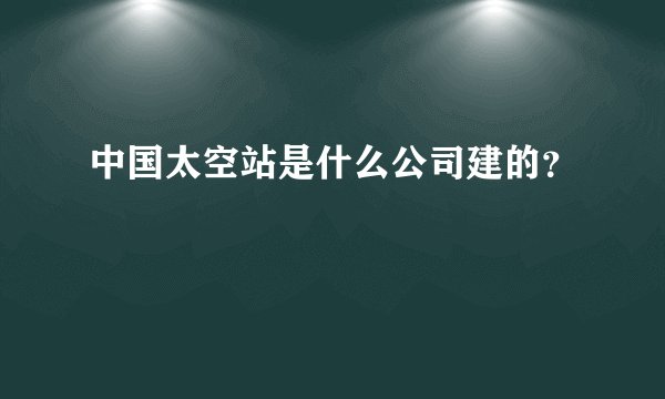 中国太空站是什么公司建的？