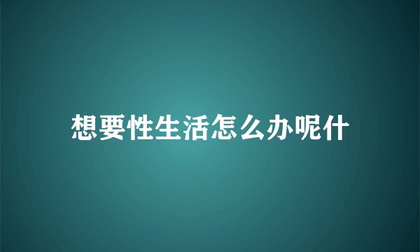 想要性生活怎么办呢什