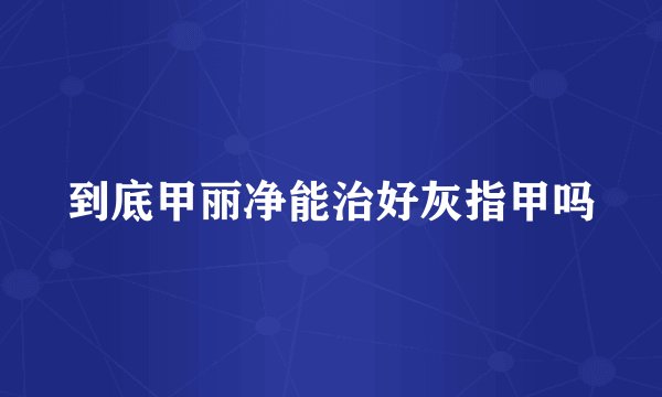 到底甲丽净能治好灰指甲吗