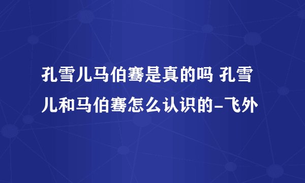 孔雪儿马伯骞是真的吗 孔雪儿和马伯骞怎么认识的-飞外
