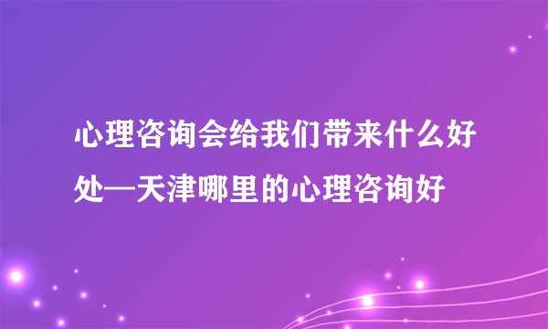 心理咨询会给我们带来什么好处—天津哪里的心理咨询好