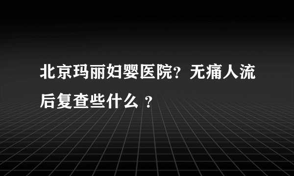 北京玛丽妇婴医院？无痛人流后复查些什么 ？