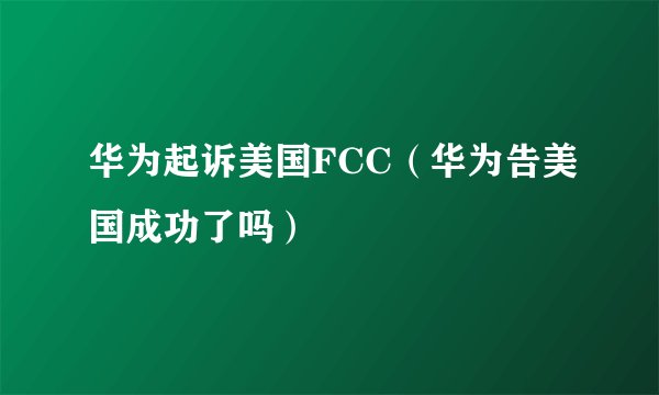 华为起诉美国FCC(华为告美国成功了吗)