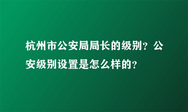 杭州市公安局局长的级别？公安级别设置是怎么样的？