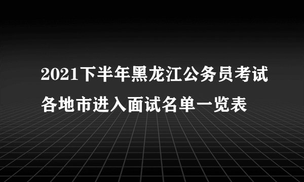2021下半年黑龙江公务员考试各地市进入面试名单一览表