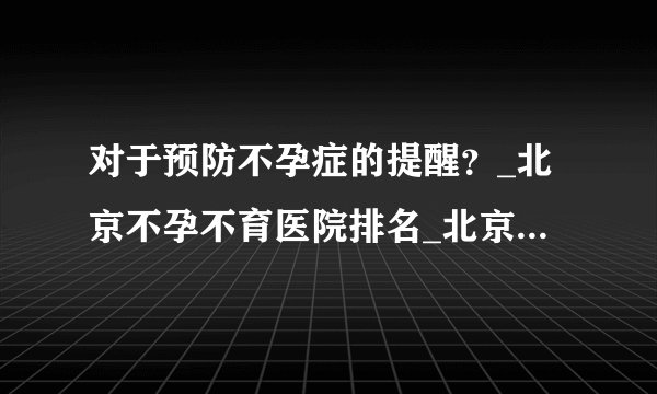 对于预防不孕症的提醒？_北京不孕不育医院排名_北京安太妇产医院