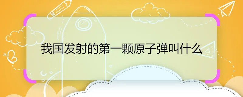 我国发射的第一颗原子弹叫什么 我国发射的第一颗原子弹名字