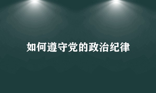 如何遵守党的政治纪律